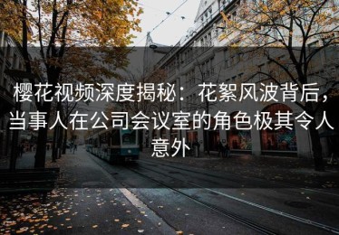 樱花视频深度揭秘：花絮风波背后，当事人在公司会议室的角色极其令人意外
