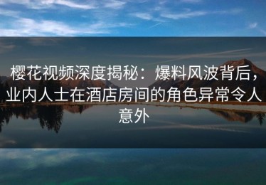 樱花视频深度揭秘：爆料风波背后，业内人士在酒店房间的角色异常令人意外