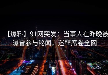 【爆料】91网突发：当事人在昨晚被曝曾参与秘闻，迷醉席卷全网