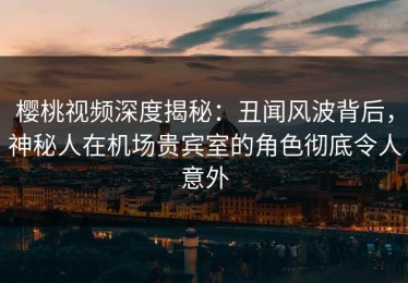 樱桃视频深度揭秘：丑闻风波背后，神秘人在机场贵宾室的角色彻底令人意外