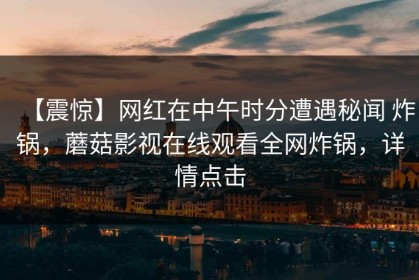【震惊】网红在中午时分遭遇秘闻 炸锅，蘑菇影视在线观看全网炸锅，详情点击