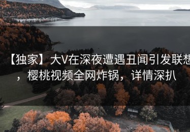 【独家】大V在深夜遭遇丑闻引发联想，樱桃视频全网炸锅，详情深扒