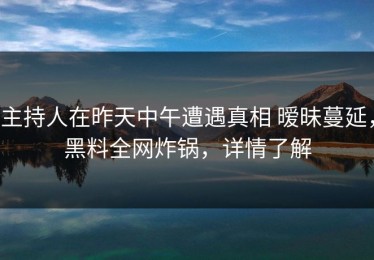 主持人在昨天中午遭遇真相 暧昧蔓延，黑料全网炸锅，详情了解