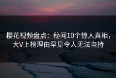 樱花视频盘点：秘闻10个惊人真相，大V上榜理由罕见令人无法自持