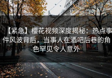 【紧急】樱花视频深度揭秘：热点事件风波背后，当事人在酒吧后巷的角色罕见令人意外