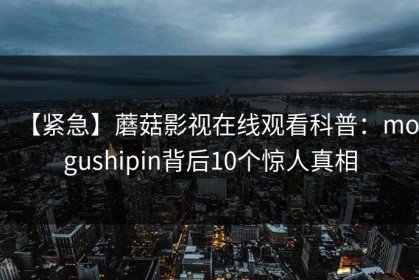 【紧急】蘑菇影视在线观看科普：mogushipin背后10个惊人真相
