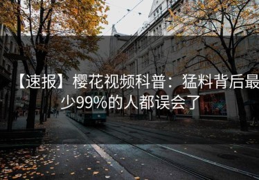 【速报】樱花视频科普：猛料背后最少99%的人都误会了