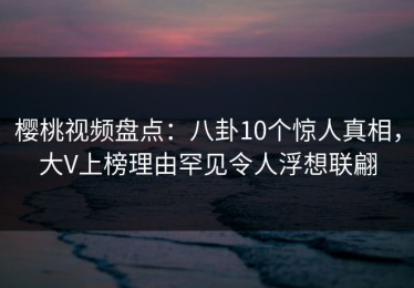 樱桃视频盘点：八卦10个惊人真相，大V上榜理由罕见令人浮想联翩