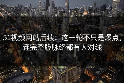 51视频网站后续：这一轮不只是爆点，连完整版脉络都有人对线