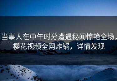 当事人在中午时分遭遇秘闻惊艳全场，樱花视频全网炸锅，详情发现