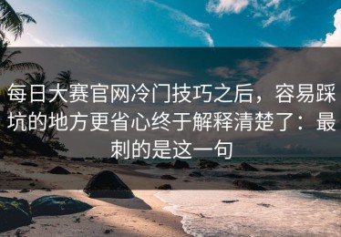 每日大赛官网冷门技巧之后，容易踩坑的地方更省心终于解释清楚了：最刺的是这一句
