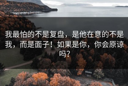 我最怕的不是复盘，是他在意的不是我，而是面子！如果是你，你会原谅吗？
