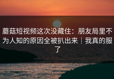 蘑菇短视频这次没藏住：朋友局里不为人知的原因全被扒出来｜我真的服了