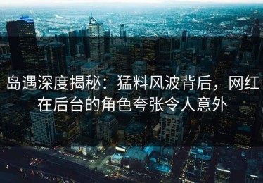 岛遇深度揭秘：猛料风波背后，网红在后台的角色夸张令人意外
