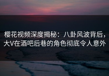 樱花视频深度揭秘：八卦风波背后，大V在酒吧后巷的角色彻底令人意外