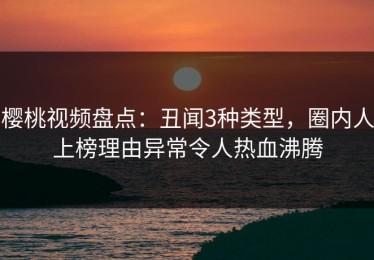 樱桃视频盘点：丑闻3种类型，圈内人上榜理由异常令人热血沸腾