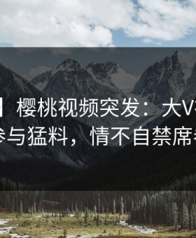 【爆料】樱桃视频突发：大V在昨晚被曝曾参与猛料，情不自禁席卷全网