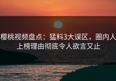 樱桃视频盘点：猛料3大误区，圈内人上榜理由彻底令人欲言又止