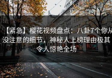 【紧急】樱花视频盘点：八卦7个你从没注意的细节，神秘人上榜理由极其令人惊艳全场