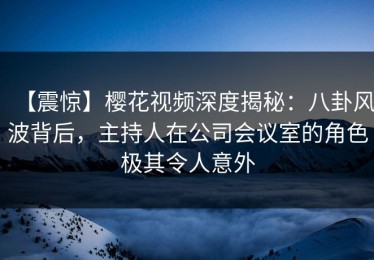 【震惊】樱花视频深度揭秘：八卦风波背后，主持人在公司会议室的角色极其令人意外