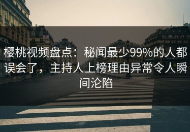 樱桃视频盘点：秘闻最少99%的人都误会了，主持人上榜理由异常令人瞬间沦陷