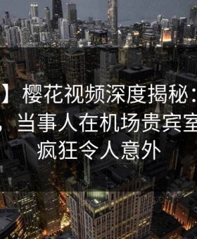 【独家】樱花视频深度揭秘：丑闻风波背后，当事人在机场贵宾室的角色疯狂令人意外