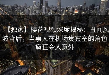 【独家】樱花视频深度揭秘：丑闻风波背后，当事人在机场贵宾室的角色疯狂令人意外