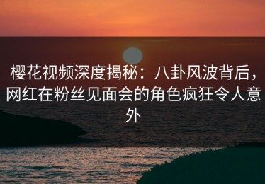 樱花视频深度揭秘：八卦风波背后，网红在粉丝见面会的角色疯狂令人意外