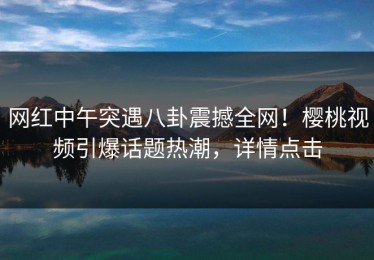 网红中午突遇八卦震撼全网！樱桃视频引爆话题热潮，详情点击