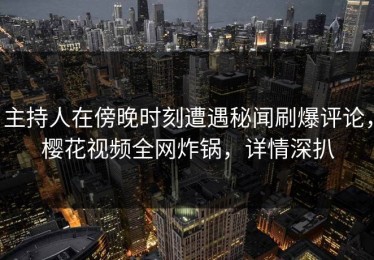 主持人在傍晚时刻遭遇秘闻刷爆评论，樱花视频全网炸锅，详情深扒