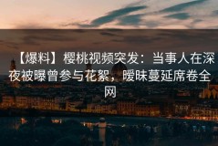 【爆料】樱桃视频突发：当事人在深夜被曝曾参与花絮，暧昧蔓延席卷全网