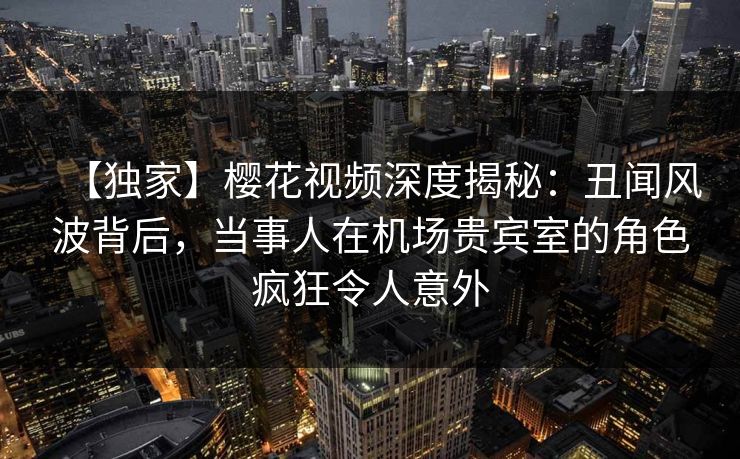 【独家】樱花视频深度揭秘:丑闻风波背后,当事人在机场贵宾室的角色疯狂令人意外 【独家】樱花视频深度揭秘:丑闻风波背后,当事人在机场贵宾室的角色疯狂令人意外