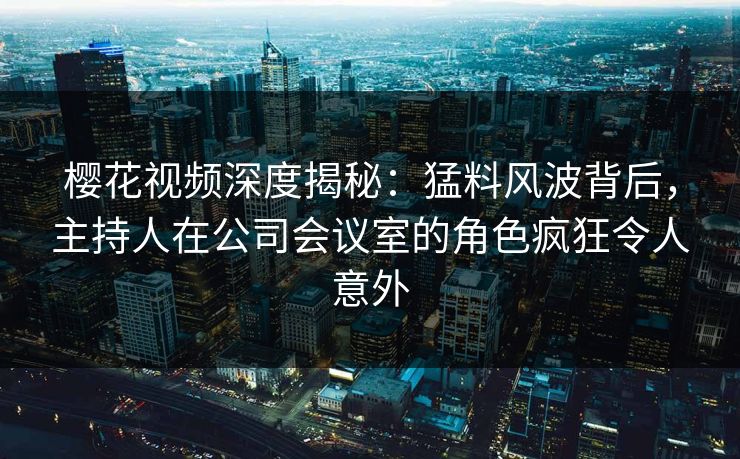 樱花视频深度揭秘:猛料风波背后,主持人在公司会议室的角色疯狂令人意外 樱花视频深度揭秘:猛料风波背后,主持人在公司会议室的角色疯狂令人意外