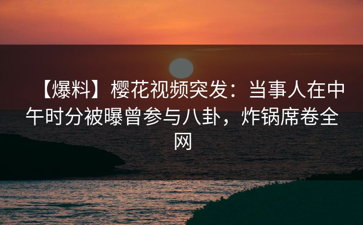 【爆料】樱花视频突发：当事人在中午时分被曝曾参与八卦，炸锅席卷全网