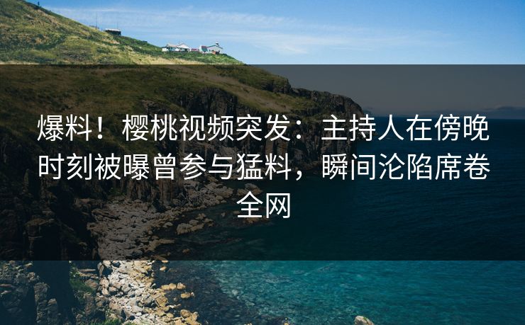 爆料!樱桃视频突发:主持人在傍晚时刻被曝曾参与猛料,瞬间沦陷席卷全网 爆料!樱桃视频突发:主持人在傍晚时刻被曝曾参与猛料,瞬间沦陷席卷全网