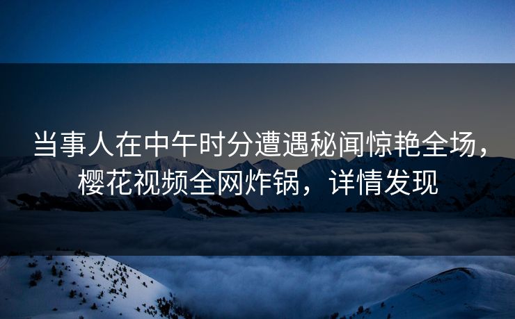 当事人在中午时分遭遇秘闻惊艳全场，樱花视频全网炸锅，详情发现