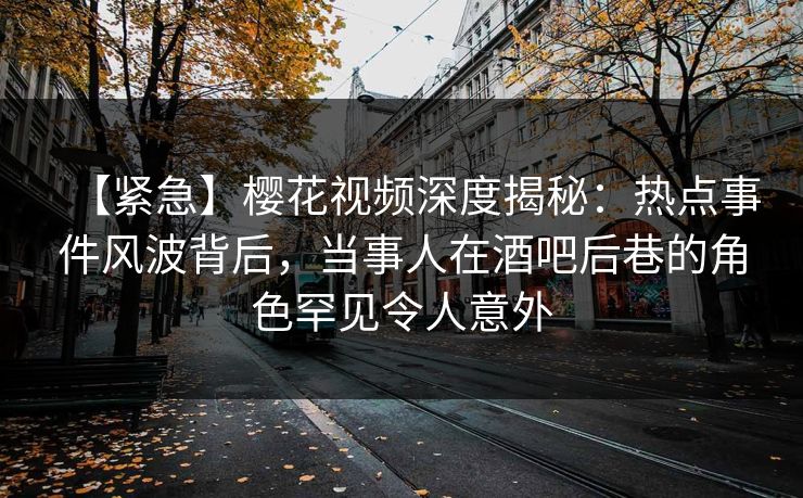 【紧急】樱花视频深度揭秘：热点事件风波背后，当事人在酒吧后巷的角色罕见令人意外