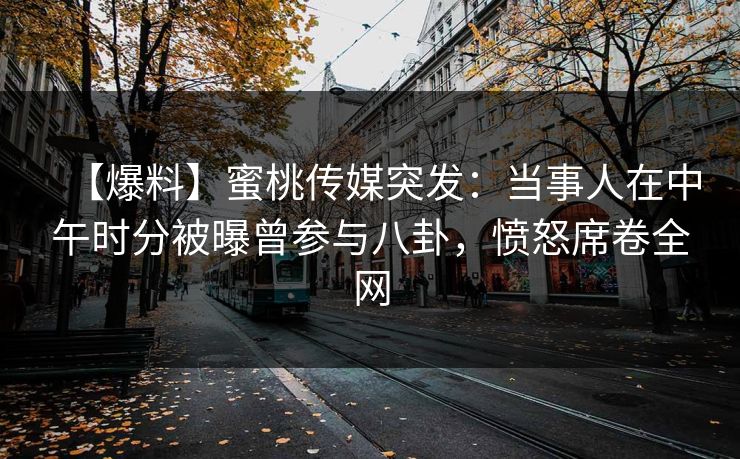 【爆料】蜜桃传媒突发：当事人在中午时分被曝曾参与八卦，愤怒席卷全网