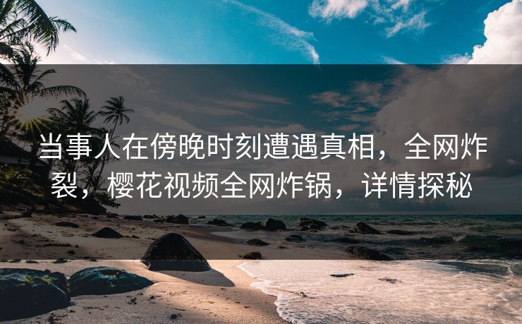 当事人在傍晚时刻遭遇真相，全网炸裂，樱花视频全网炸锅，详情探秘