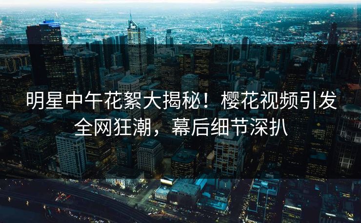明星中午花絮大揭秘！樱花视频引发全网狂潮，幕后细节深扒