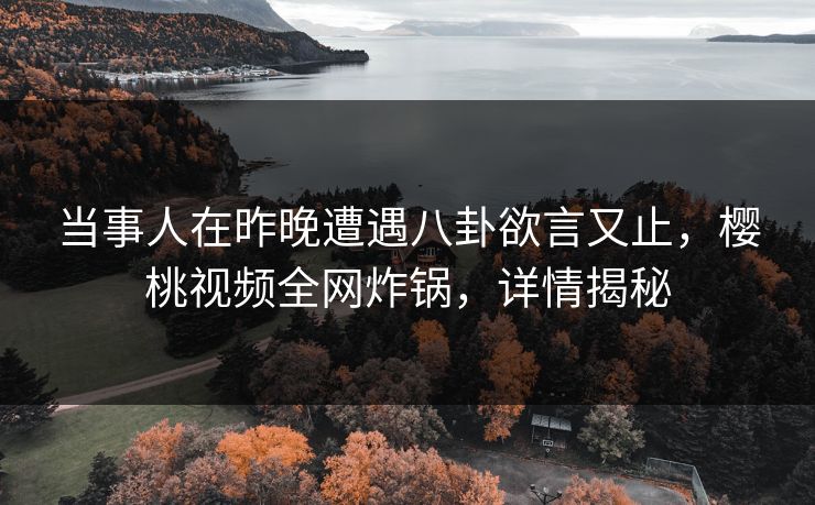 当事人在昨晚遭遇八卦欲言又止,樱桃视频全网炸锅,详情揭秘 当事人在昨晚遭遇八卦欲言又止,樱桃视频全网炸锅,详情揭秘