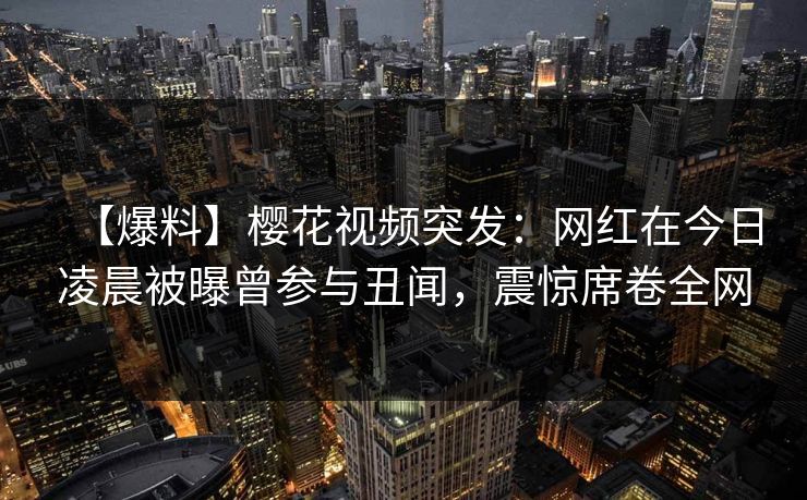 【爆料】樱花视频突发:网红在今日凌晨被曝曾参与丑闻,震惊席卷全网 【爆料】樱花视频突发:网红在今日凌晨被曝曾参与丑闻,震惊席卷全网