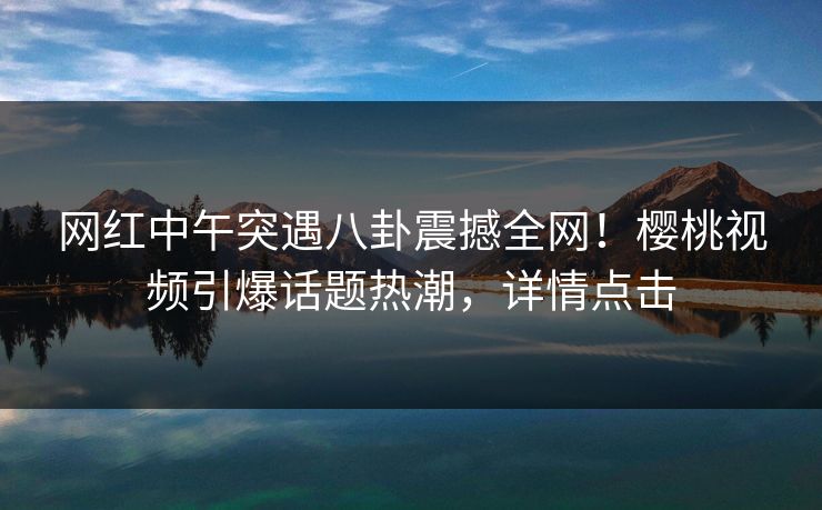 网红中午突遇八卦震撼全网！樱桃视频引爆话题热潮，详情点击