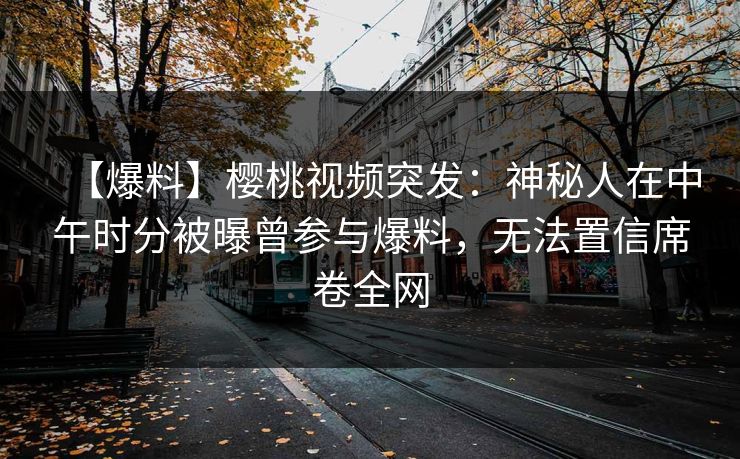 【爆料】樱桃视频突发:神秘人在中午时分被曝曾参与爆料,无法置信席卷全网 【爆料】樱桃视频突发:神秘人在中午时分被曝曾参与爆料,无法置信席卷全网