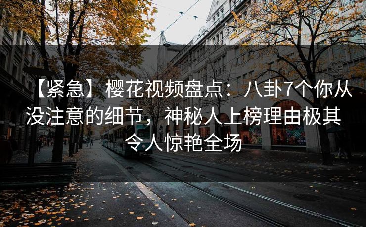 【紧急】樱花视频盘点：八卦7个你从没注意的细节，神秘人上榜理由极其令人惊艳全场