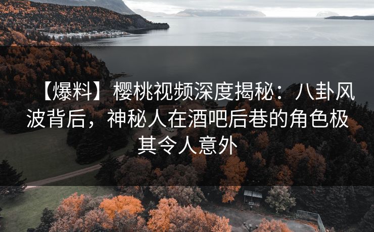 【爆料】樱桃视频深度揭秘：八卦风波背后，神秘人在酒吧后巷的角色极其令人意外
