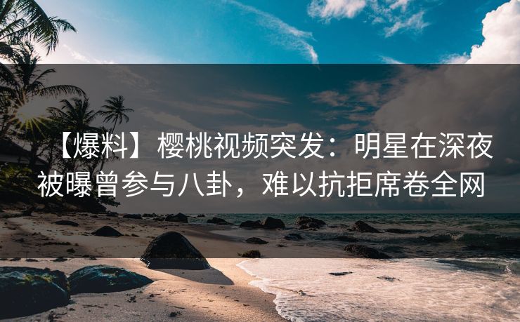 【爆料】樱桃视频突发：明星在深夜被曝曾参与八卦，难以抗拒席卷全网