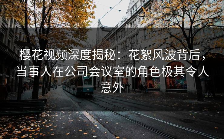 樱花视频深度揭秘:花絮风波背后,当事人在公司会议室的角色极其令人意外 樱花视频深度揭秘:花絮风波背后,当事人在公司会议室的角色极其令人意外