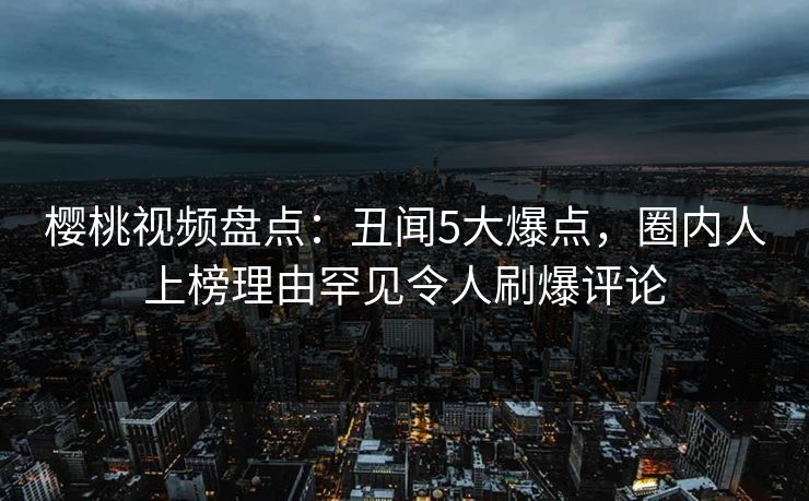 樱桃视频盘点：丑闻5大爆点，圈内人上榜理由罕见令人刷爆评论