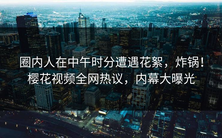 圈内人在中午时分遭遇花絮，炸锅！樱花视频全网热议，内幕大曝光
